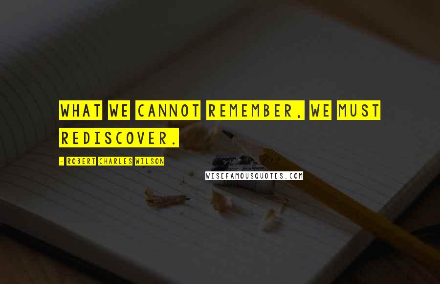 Robert Charles Wilson Quotes: What we cannot remember, we must rediscover.
