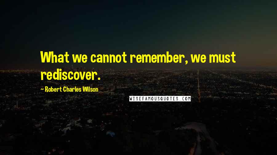 Robert Charles Wilson Quotes: What we cannot remember, we must rediscover.