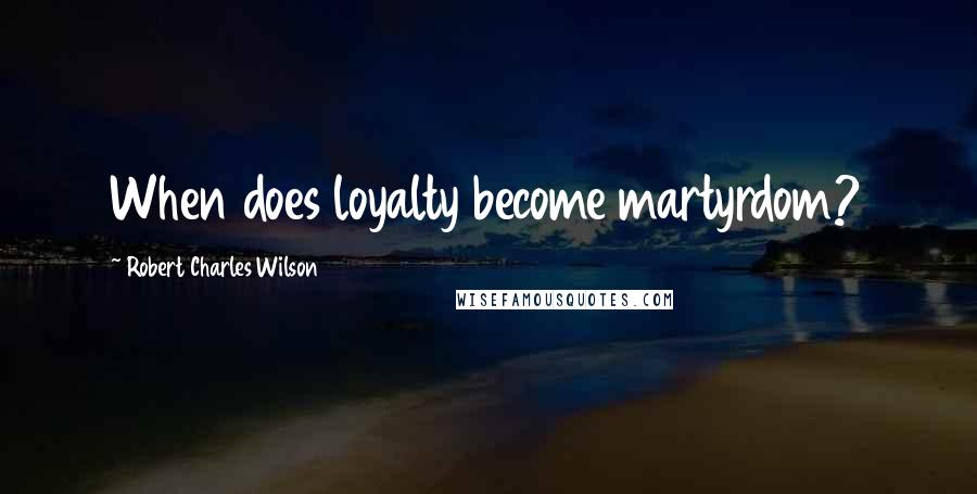 Robert Charles Wilson Quotes: When does loyalty become martyrdom?