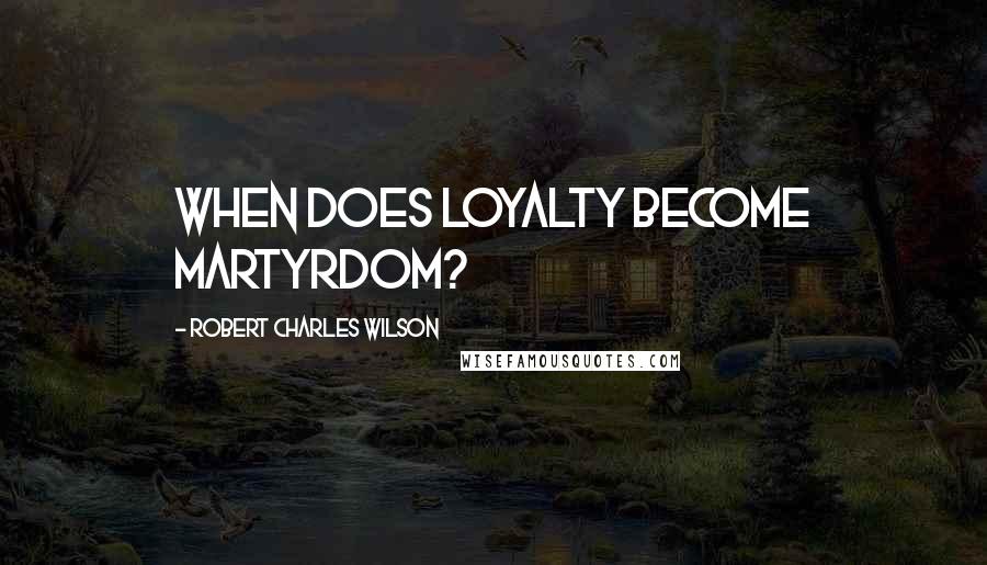 Robert Charles Wilson Quotes: When does loyalty become martyrdom?