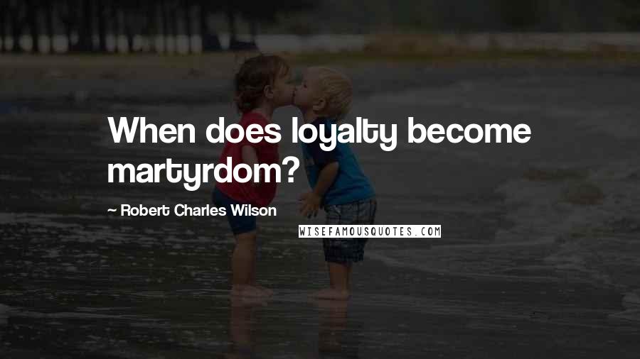 Robert Charles Wilson Quotes: When does loyalty become martyrdom?