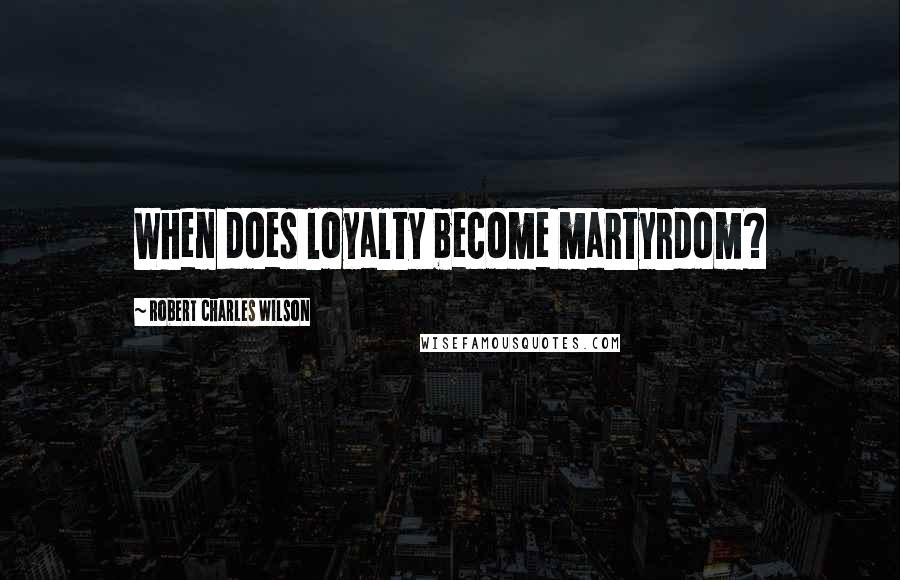 Robert Charles Wilson Quotes: When does loyalty become martyrdom?