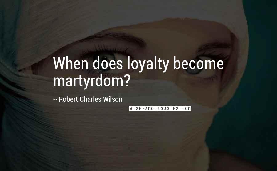Robert Charles Wilson Quotes: When does loyalty become martyrdom?