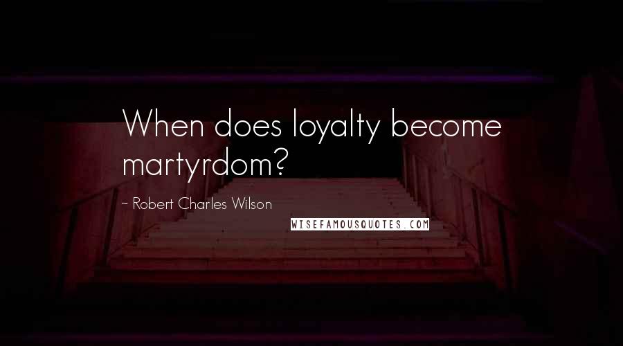 Robert Charles Wilson Quotes: When does loyalty become martyrdom?