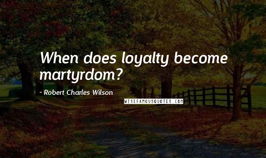 Robert Charles Wilson Quotes: When does loyalty become martyrdom?