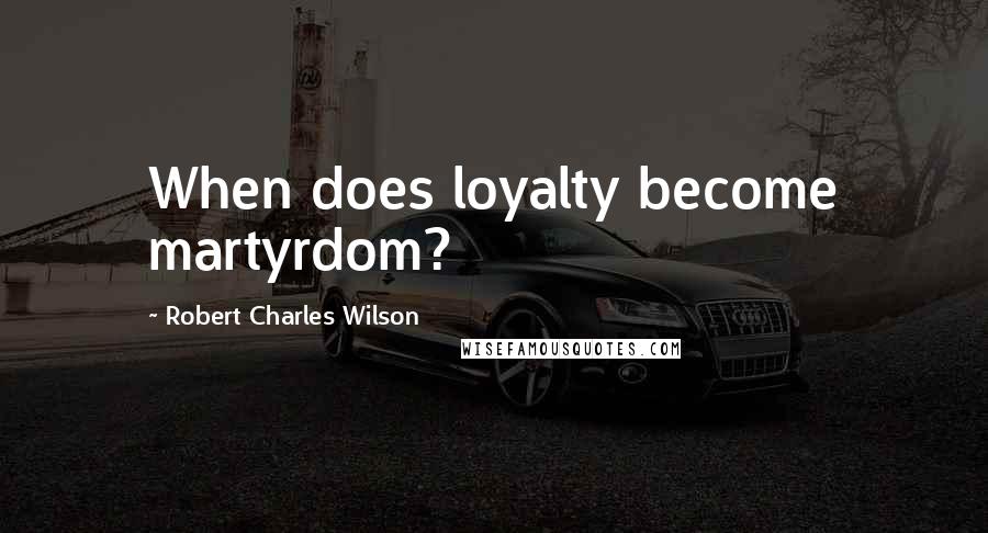 Robert Charles Wilson Quotes: When does loyalty become martyrdom?