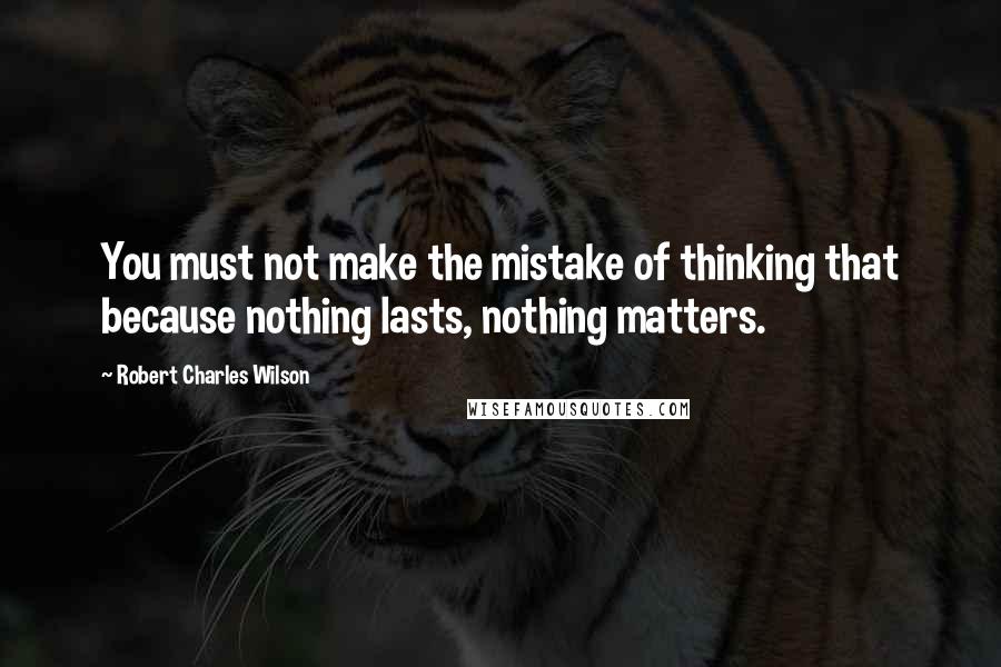 Robert Charles Wilson Quotes: You must not make the mistake of thinking that because nothing lasts, nothing matters.