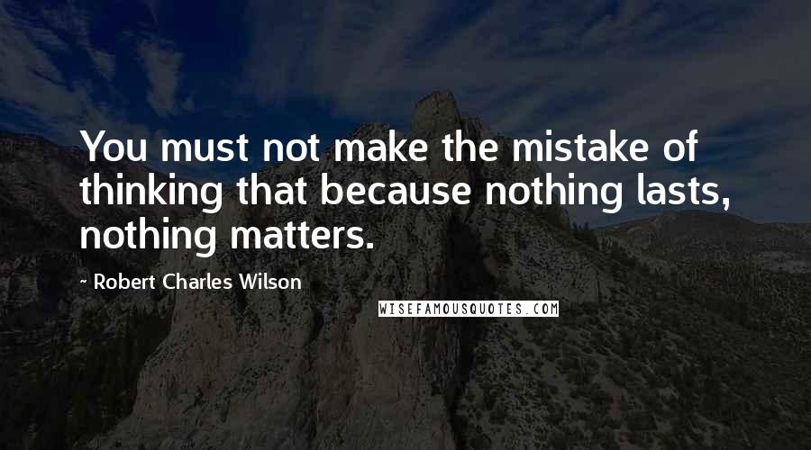 Robert Charles Wilson Quotes: You must not make the mistake of thinking that because nothing lasts, nothing matters.