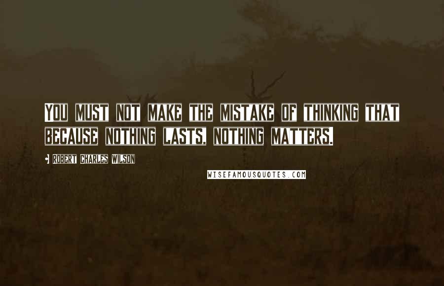 Robert Charles Wilson Quotes: You must not make the mistake of thinking that because nothing lasts, nothing matters.