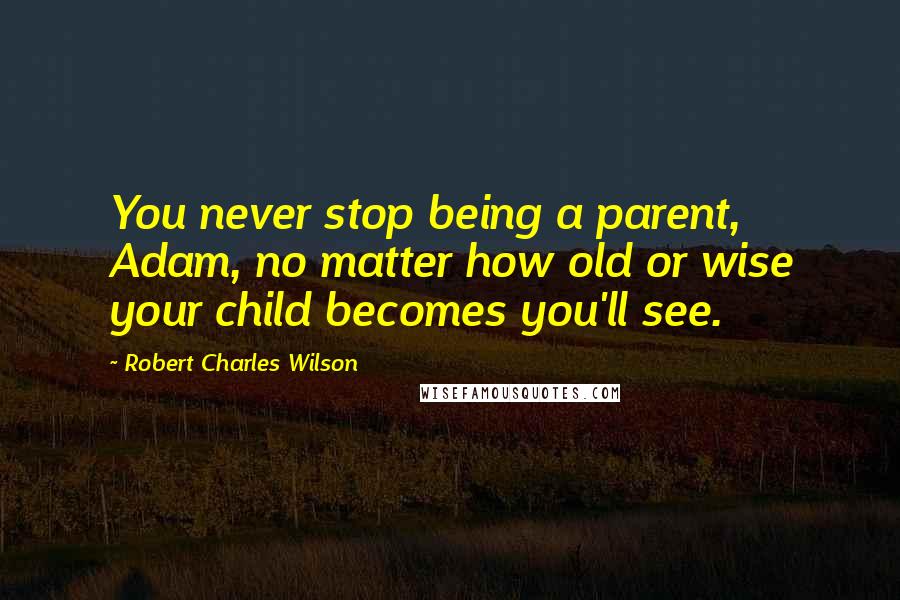 Robert Charles Wilson Quotes: You never stop being a parent, Adam, no matter how old or wise your child becomes you'll see.