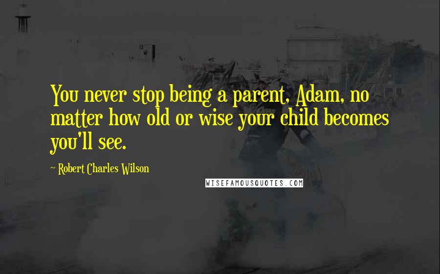 Robert Charles Wilson Quotes: You never stop being a parent, Adam, no matter how old or wise your child becomes you'll see.