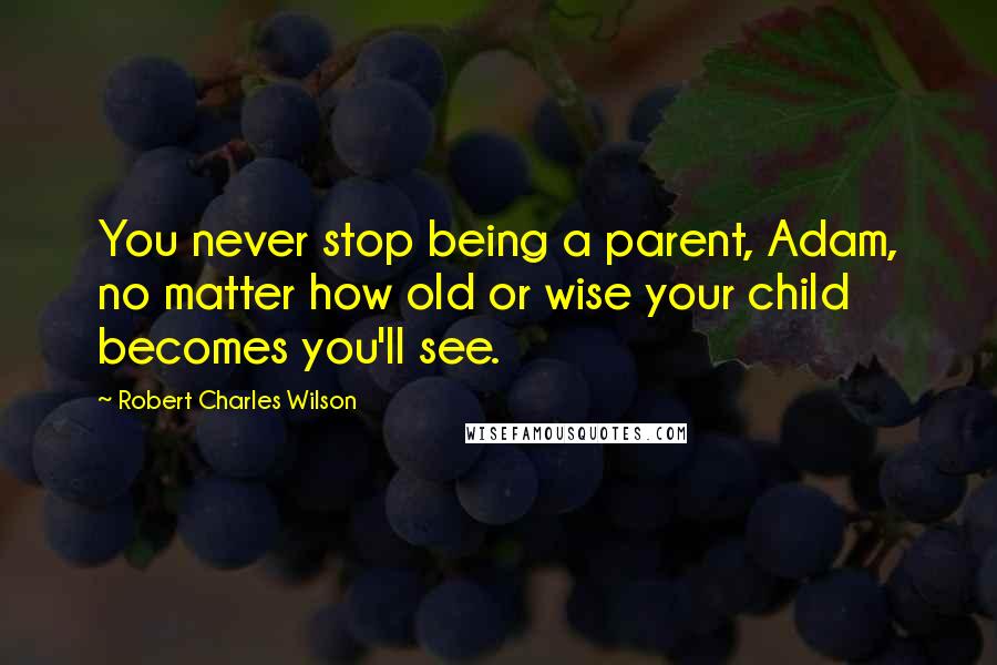 Robert Charles Wilson Quotes: You never stop being a parent, Adam, no matter how old or wise your child becomes you'll see.