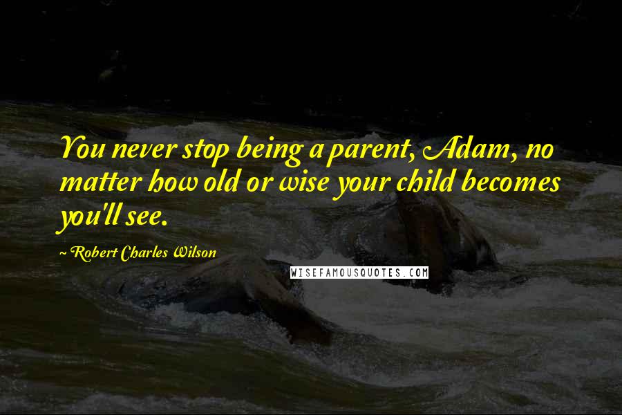 Robert Charles Wilson Quotes: You never stop being a parent, Adam, no matter how old or wise your child becomes you'll see.