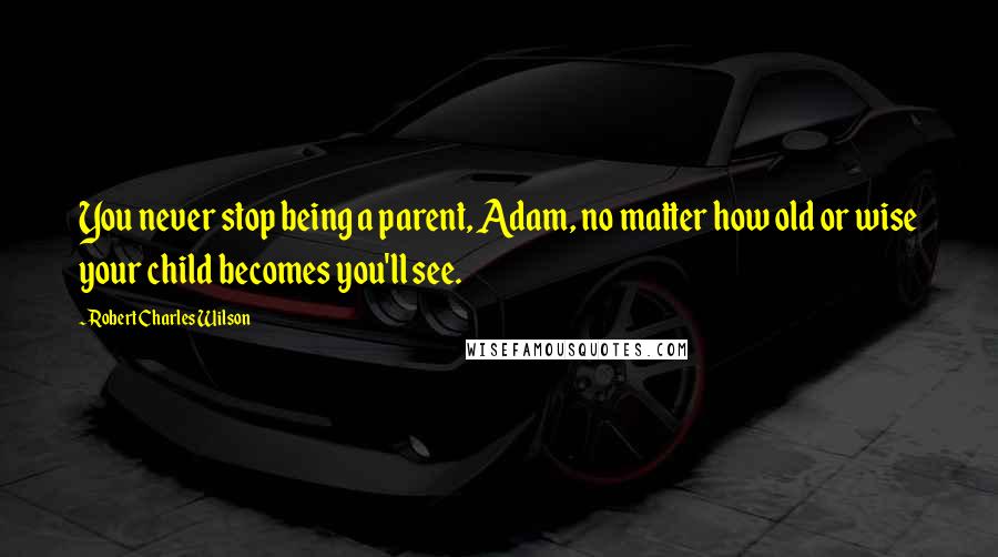 Robert Charles Wilson Quotes: You never stop being a parent, Adam, no matter how old or wise your child becomes you'll see.