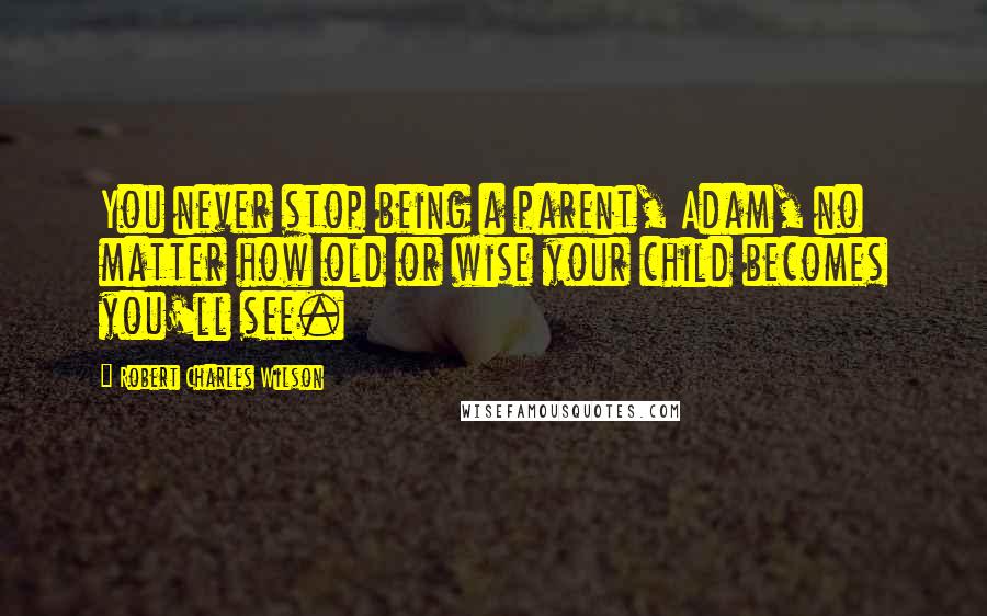 Robert Charles Wilson Quotes: You never stop being a parent, Adam, no matter how old or wise your child becomes you'll see.