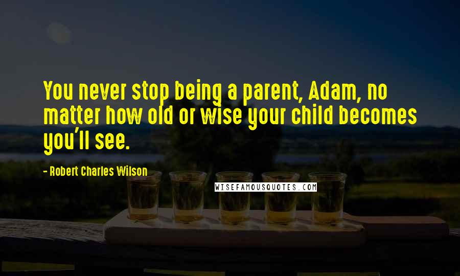 Robert Charles Wilson Quotes: You never stop being a parent, Adam, no matter how old or wise your child becomes you'll see.