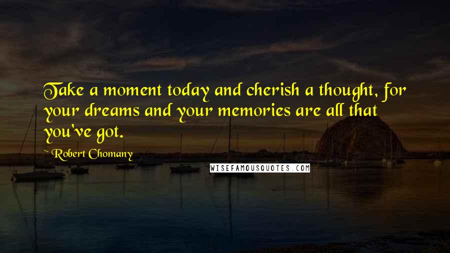 Robert Chomany Quotes: Take a moment today and cherish a thought, for your dreams and your memories are all that you've got.