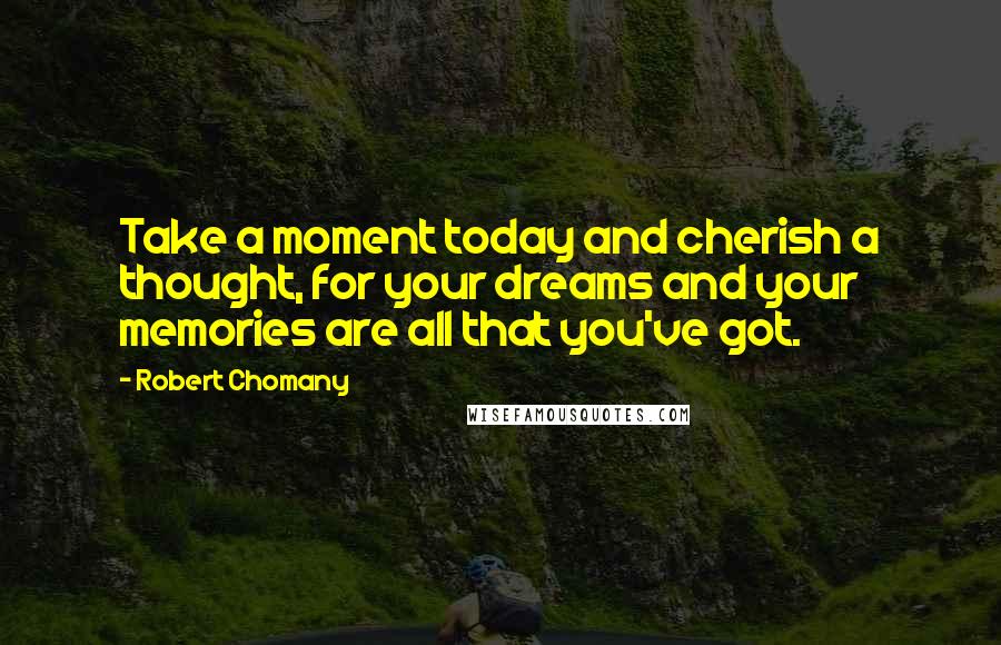 Robert Chomany Quotes: Take a moment today and cherish a thought, for your dreams and your memories are all that you've got.
