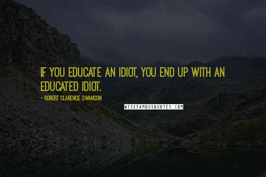 Robert Clarence Swanson Quotes: If you educate an idiot, you end up with an educated idiot.