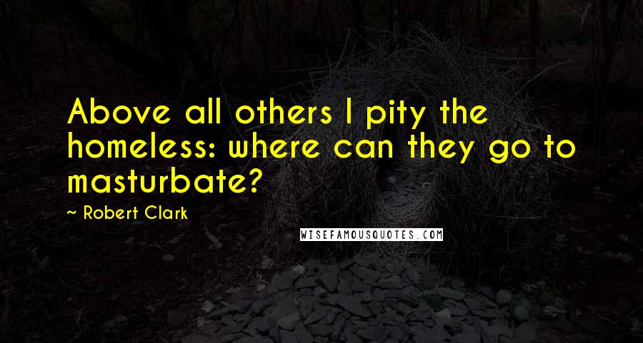 Robert Clark Quotes: Above all others I pity the homeless: where can they go to masturbate?