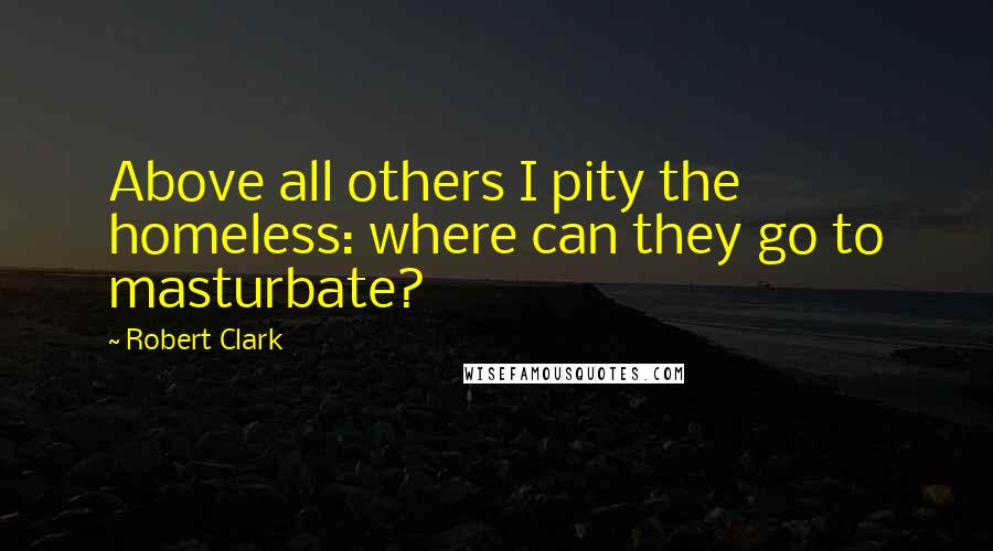 Robert Clark Quotes: Above all others I pity the homeless: where can they go to masturbate?