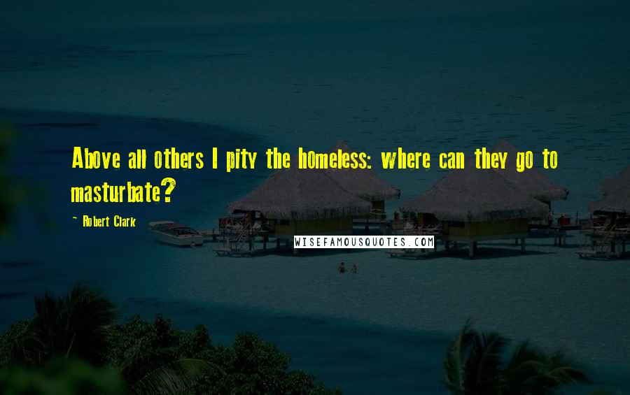 Robert Clark Quotes: Above all others I pity the homeless: where can they go to masturbate?