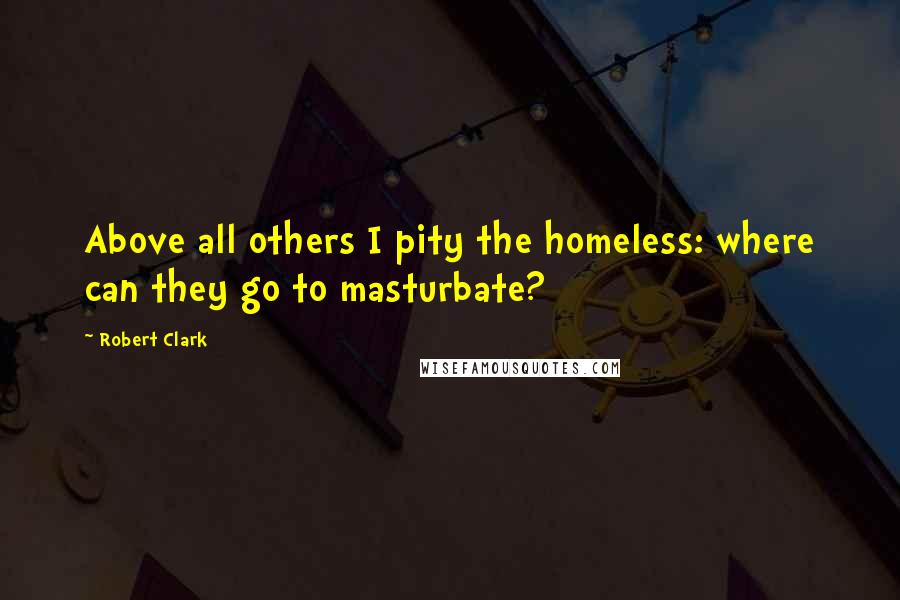 Robert Clark Quotes: Above all others I pity the homeless: where can they go to masturbate?