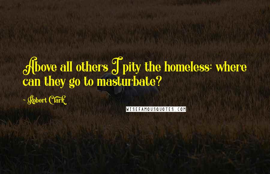 Robert Clark Quotes: Above all others I pity the homeless: where can they go to masturbate?