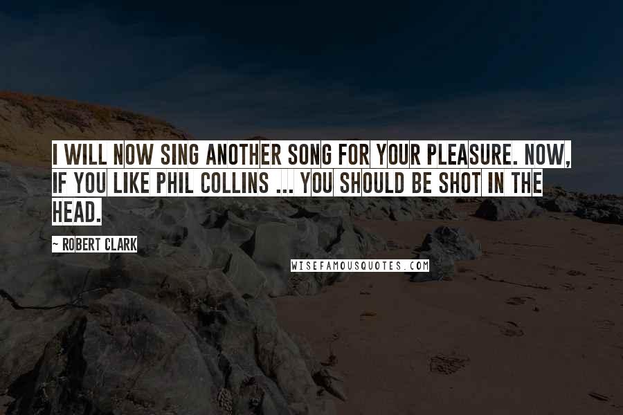 Robert Clark Quotes: I will now sing another song for your pleasure. Now, if you like Phil Collins ... you should be shot in the head.