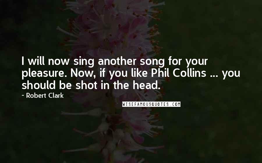 Robert Clark Quotes: I will now sing another song for your pleasure. Now, if you like Phil Collins ... you should be shot in the head.