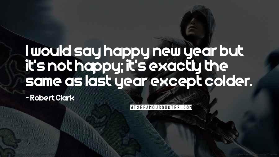 Robert Clark Quotes: I would say happy new year but it's not happy; it's exactly the same as last year except colder.