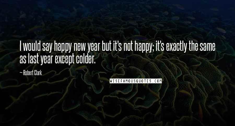 Robert Clark Quotes: I would say happy new year but it's not happy; it's exactly the same as last year except colder.