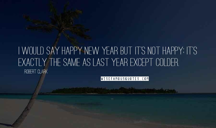 Robert Clark Quotes: I would say happy new year but it's not happy; it's exactly the same as last year except colder.