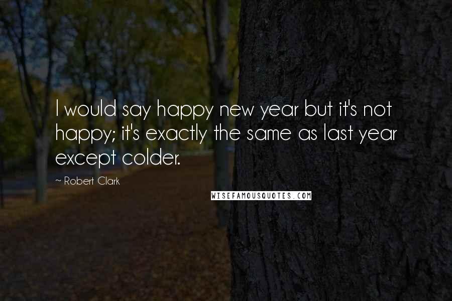 Robert Clark Quotes: I would say happy new year but it's not happy; it's exactly the same as last year except colder.