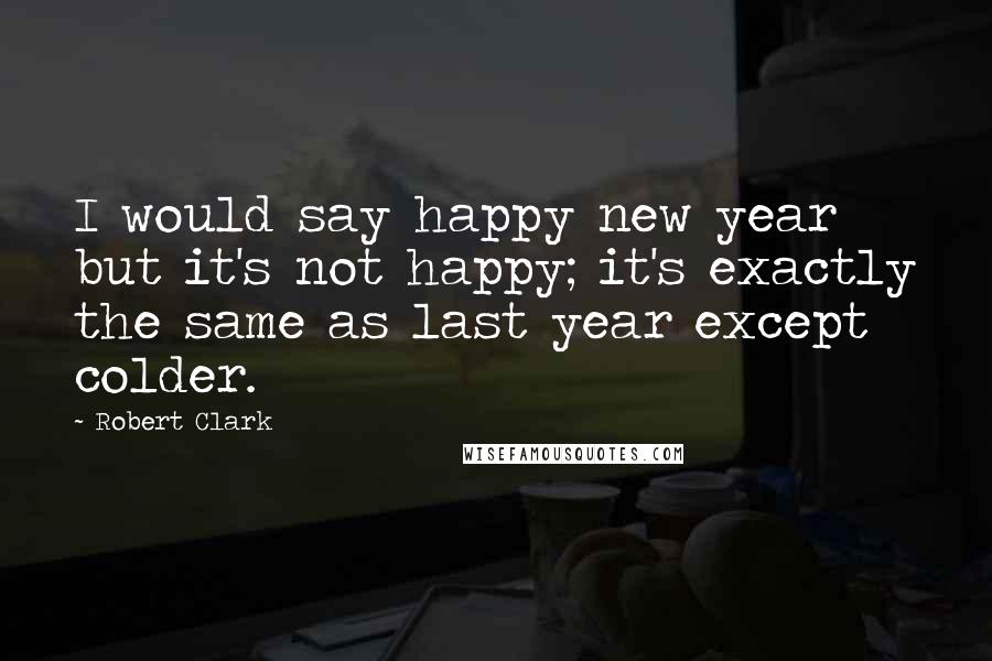 Robert Clark Quotes: I would say happy new year but it's not happy; it's exactly the same as last year except colder.