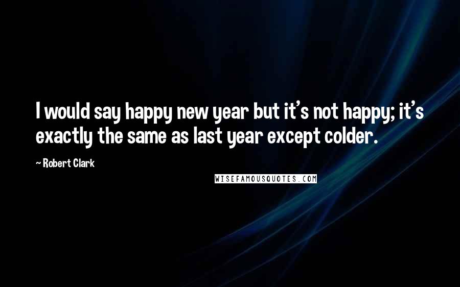 Robert Clark Quotes: I would say happy new year but it's not happy; it's exactly the same as last year except colder.