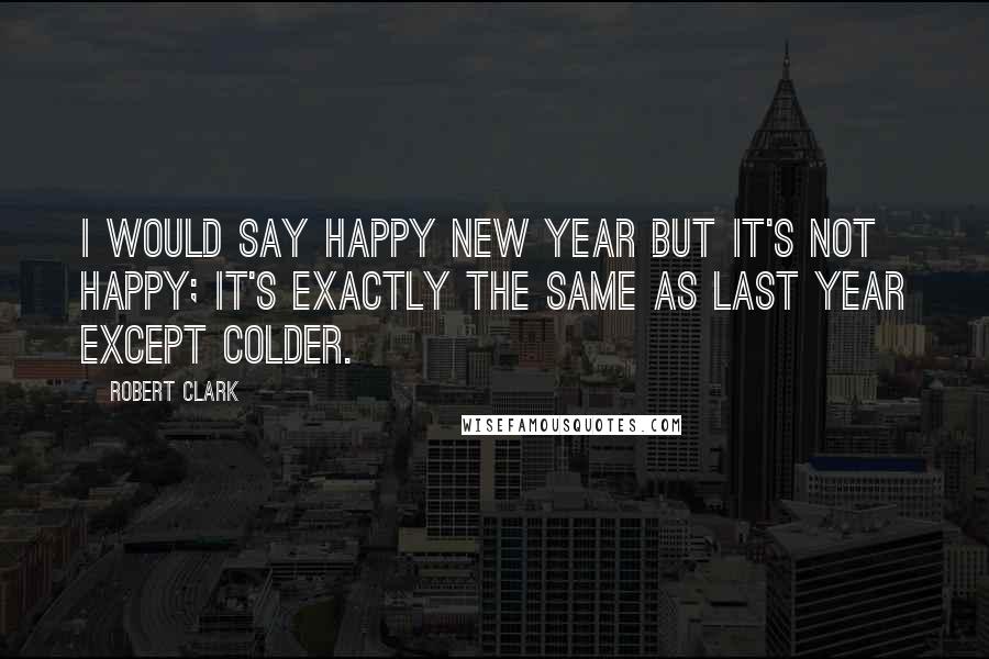 Robert Clark Quotes: I would say happy new year but it's not happy; it's exactly the same as last year except colder.