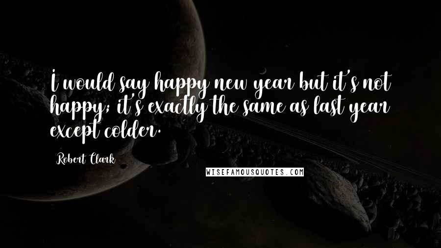 Robert Clark Quotes: I would say happy new year but it's not happy; it's exactly the same as last year except colder.