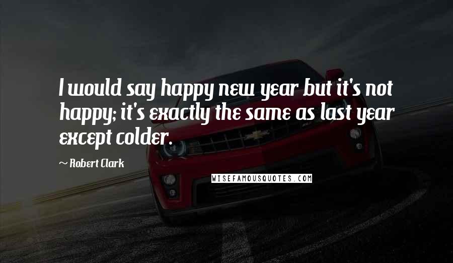 Robert Clark Quotes: I would say happy new year but it's not happy; it's exactly the same as last year except colder.