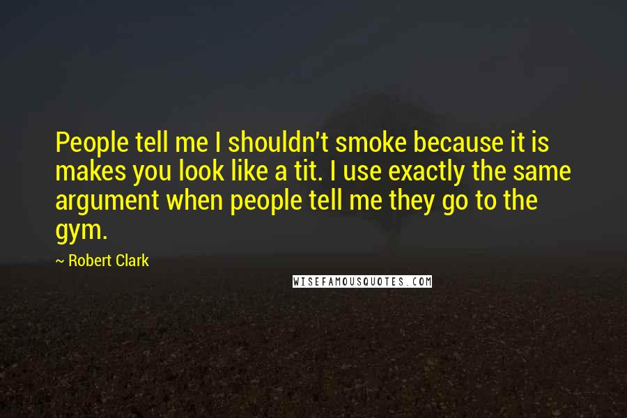 Robert Clark Quotes: People tell me I shouldn't smoke because it is makes you look like a tit. I use exactly the same argument when people tell me they go to the gym.