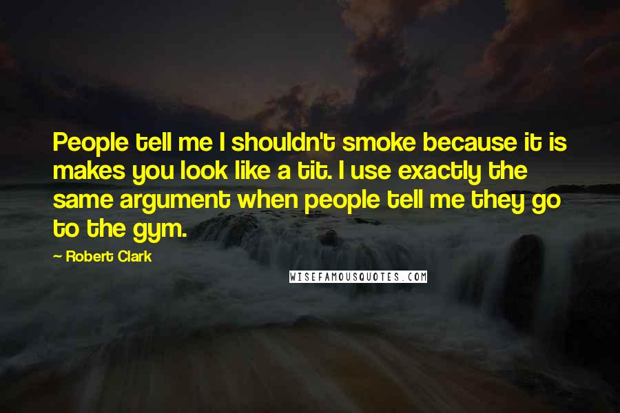 Robert Clark Quotes: People tell me I shouldn't smoke because it is makes you look like a tit. I use exactly the same argument when people tell me they go to the gym.
