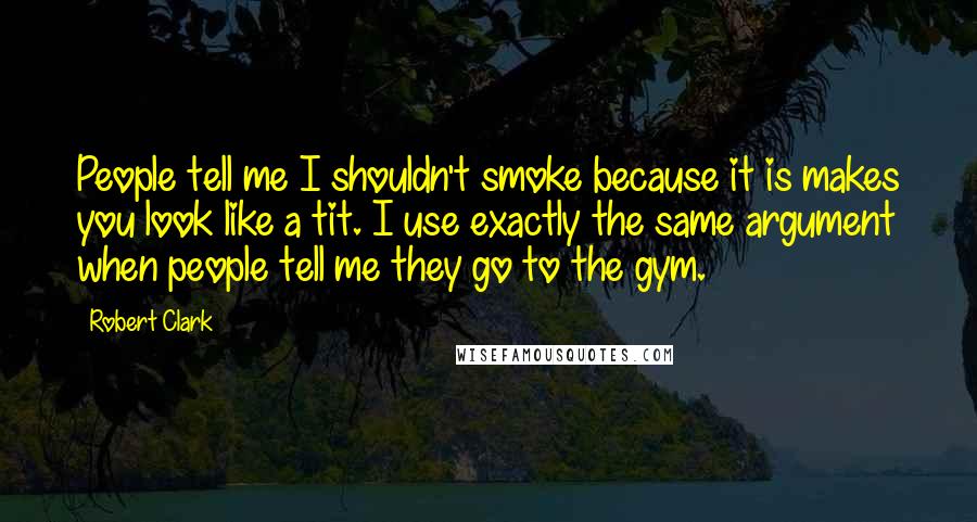 Robert Clark Quotes: People tell me I shouldn't smoke because it is makes you look like a tit. I use exactly the same argument when people tell me they go to the gym.