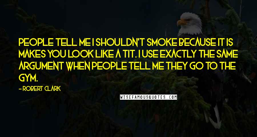 Robert Clark Quotes: People tell me I shouldn't smoke because it is makes you look like a tit. I use exactly the same argument when people tell me they go to the gym.