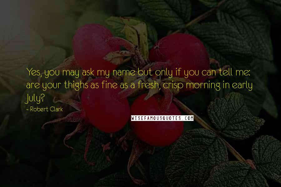 Robert Clark Quotes: Yes, you may ask my name but only if you can tell me: are your thighs as fine as a fresh, crisp morning in early July?