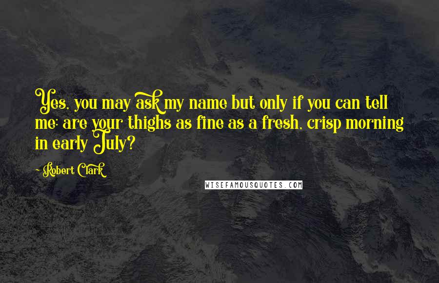 Robert Clark Quotes: Yes, you may ask my name but only if you can tell me: are your thighs as fine as a fresh, crisp morning in early July?