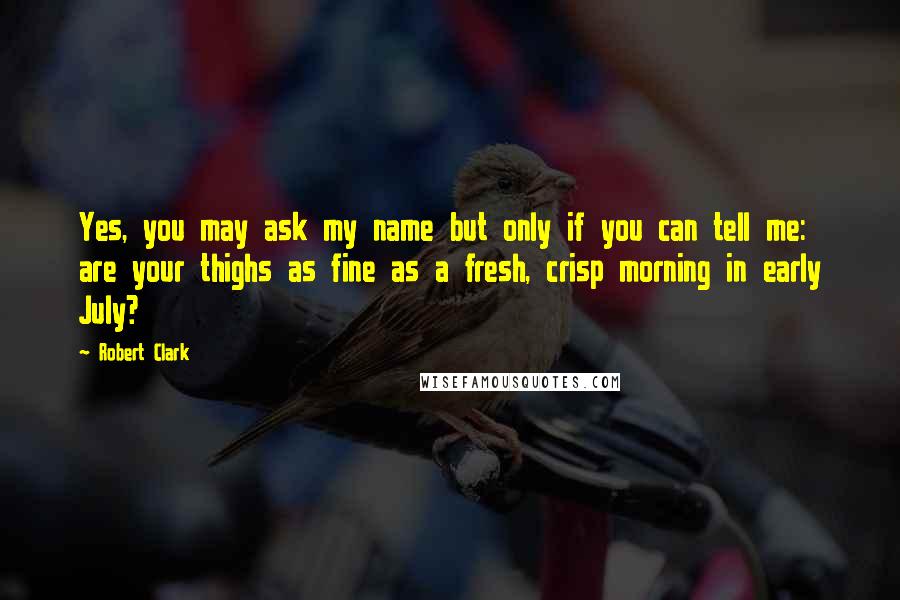 Robert Clark Quotes: Yes, you may ask my name but only if you can tell me: are your thighs as fine as a fresh, crisp morning in early July?