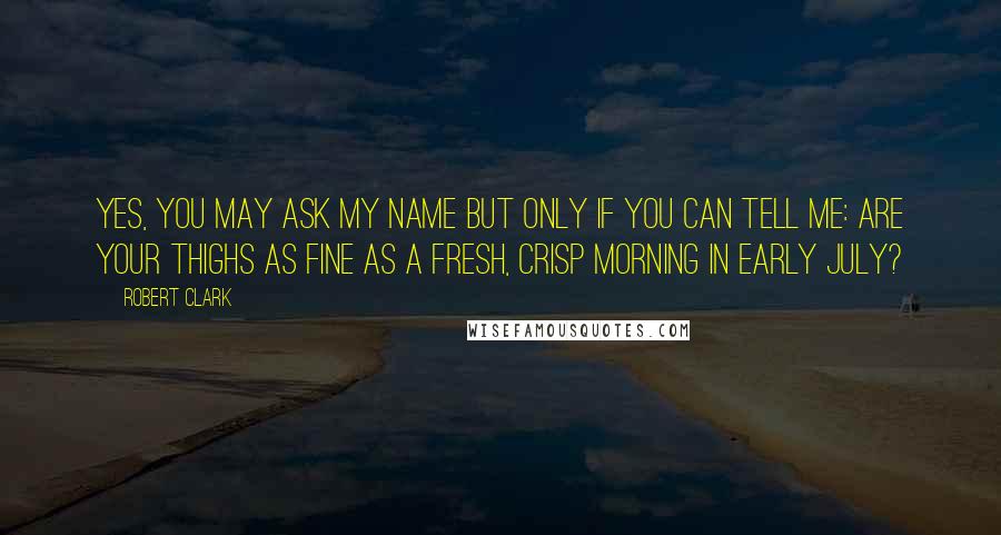 Robert Clark Quotes: Yes, you may ask my name but only if you can tell me: are your thighs as fine as a fresh, crisp morning in early July?