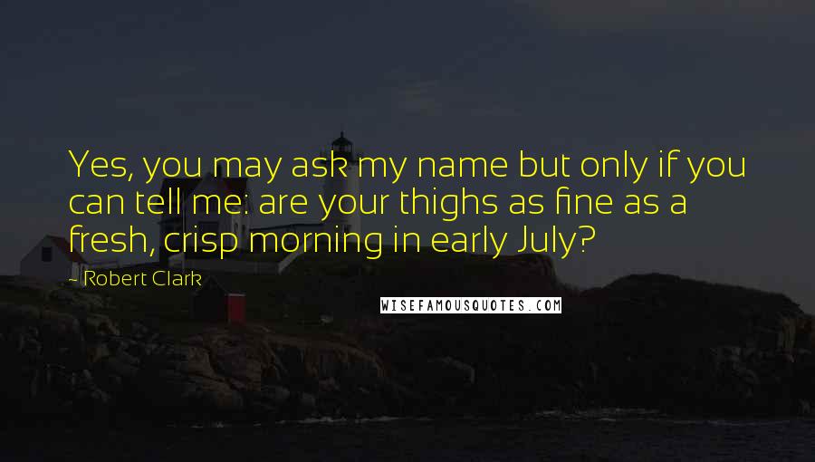 Robert Clark Quotes: Yes, you may ask my name but only if you can tell me: are your thighs as fine as a fresh, crisp morning in early July?