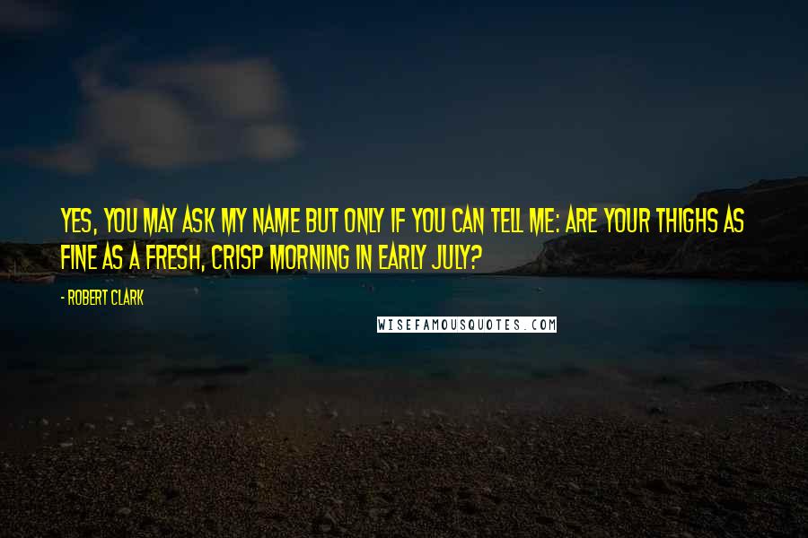 Robert Clark Quotes: Yes, you may ask my name but only if you can tell me: are your thighs as fine as a fresh, crisp morning in early July?