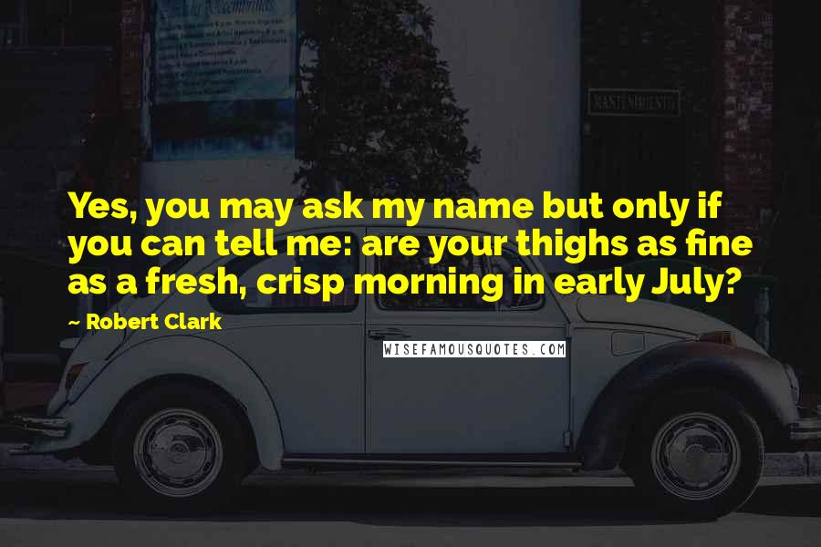 Robert Clark Quotes: Yes, you may ask my name but only if you can tell me: are your thighs as fine as a fresh, crisp morning in early July?